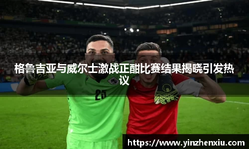 格鲁吉亚与威尔士激战正酣比赛结果揭晓引发热议